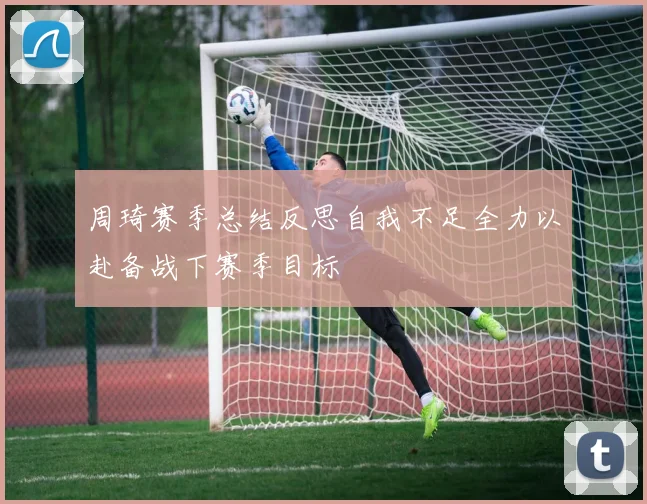周琦赛季总结反思自我不足全力以赴备战下赛季目标