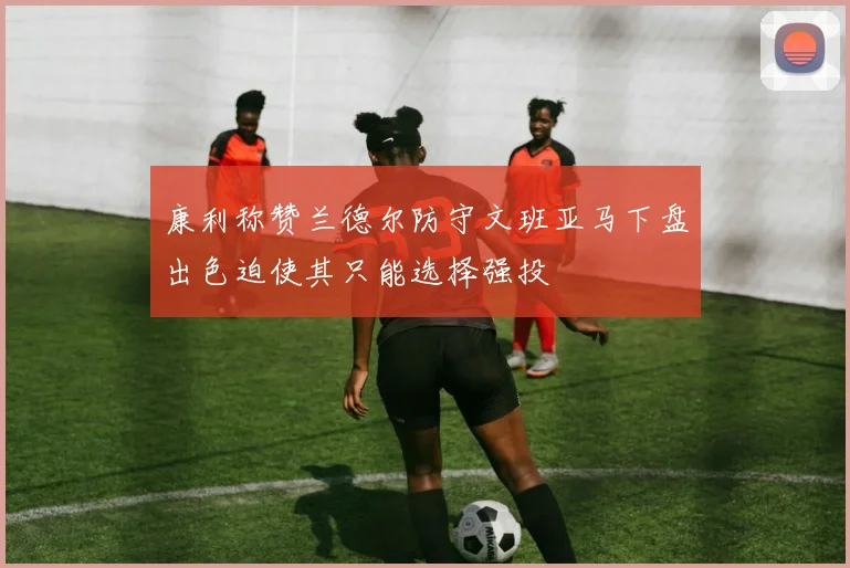 康利称赞兰德尔防守文班亚马下盘出色迫使其只能选择强投