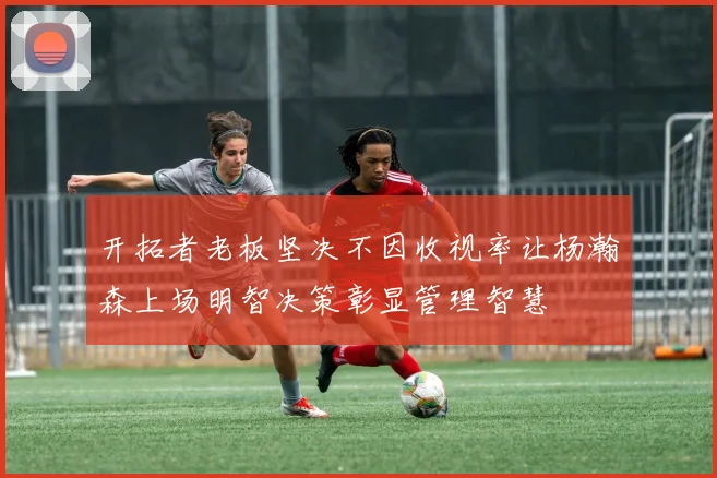 开拓者老板坚决不因收视率让杨瀚森上场明智决策彰显管理智慧