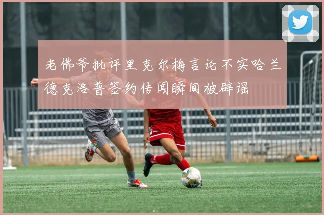 老佛爷批评里克尔梅言论不实哈兰德克洛普签约传闻瞬间被辟谣