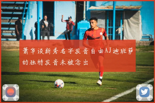 萧华谈新秀名字发音自由AJ迪班萨的独特发音未被念出