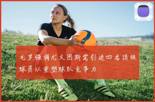 毛罗强调尤文图斯需引进四名顶级球员以重塑球队竞争力