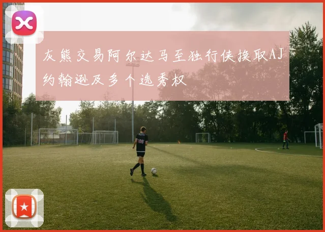 灰熊交易阿尔达马至独行侠换取AJ约翰逊及多个选秀权