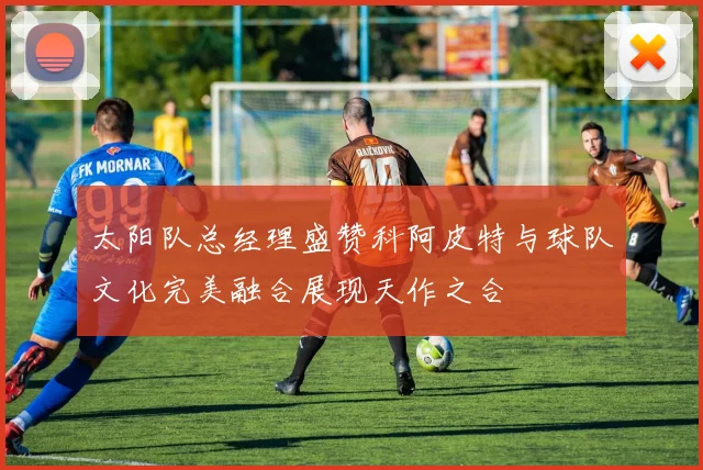 太阳队总经理盛赞科阿皮特与球队文化完美融合展现天作之合