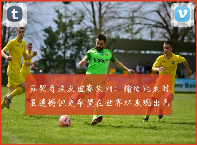 苏契奇谈友谊赛失利：输给比利时虽遗憾但更希望在世界杯表现出色