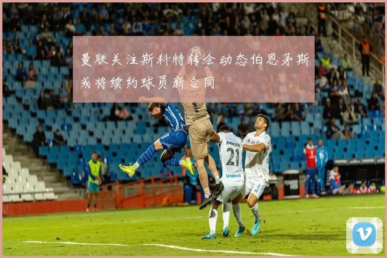 曼联关注斯科特转会动态伯恩茅斯或将续约球员新合同