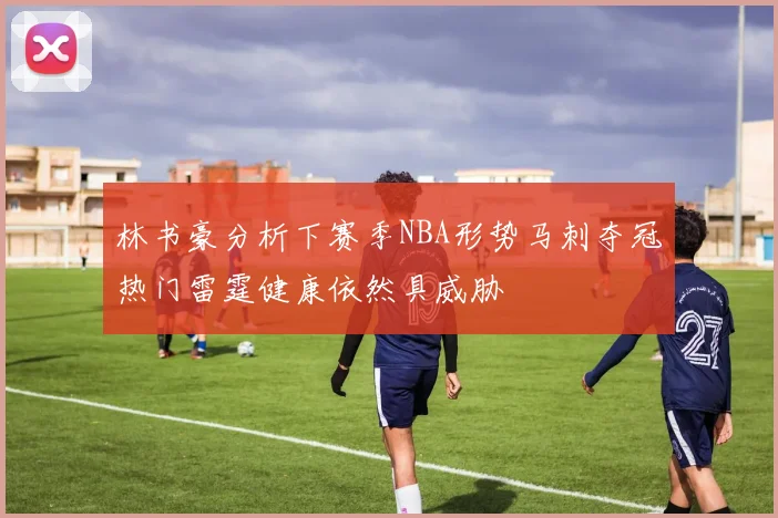 林书豪分析下赛季NBA形势马刺夺冠热门雷霆健康依然具威胁