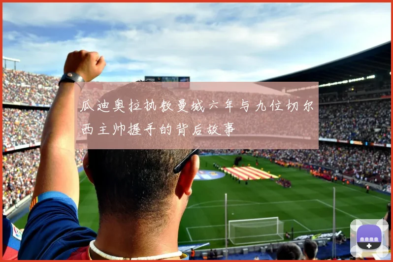 瓜迪奥拉执教曼城六年与九位切尔西主帅握手的背后故事