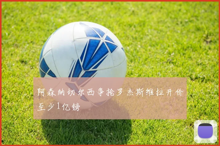 阿森纳切尔西争抢罗杰斯维拉开价至少1亿镑