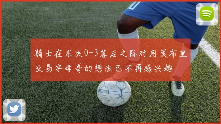 骑士在东决0-3落后之际对用莫布里交易字母哥的想法已不再感兴趣