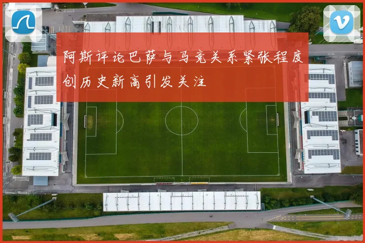 阿斯评论巴萨与马竞关系紧张程度创历史新高引发关注
