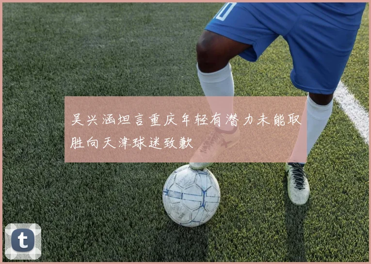 吴兴涵坦言重庆年轻有潜力未能取胜向天津球迷致歉