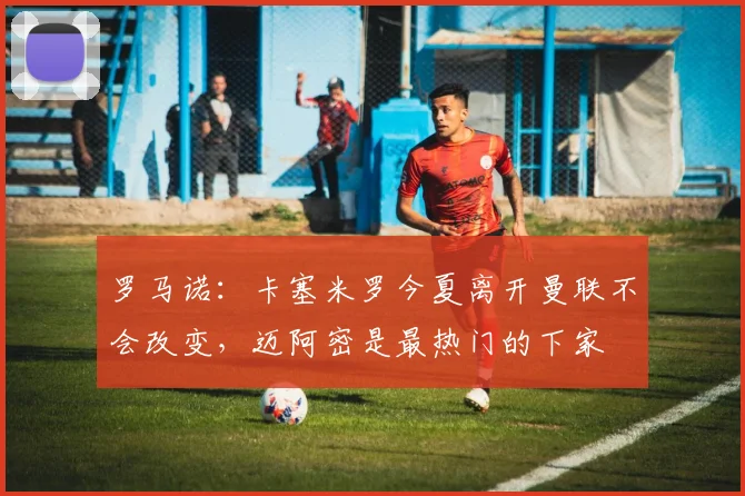 罗马诺：卡塞米罗今夏离开曼联不会改变，迈阿密是最热门的下家